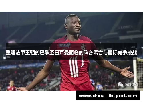 重建法甲王朝的巴黎圣日耳曼面临的阵容磨合与国际竞争挑战