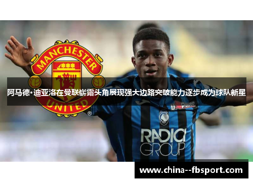 阿马德·迪亚洛在曼联崭露头角展现强大边路突破能力逐步成为球队新星 阿马德·迪亚洛在曼联崭露头角展现强大边路突破能力逐步成为球队新星
