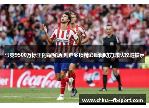 马竞9500万标王闪耀赛场 创造多项精彩瞬间助力球队攻城拔寨