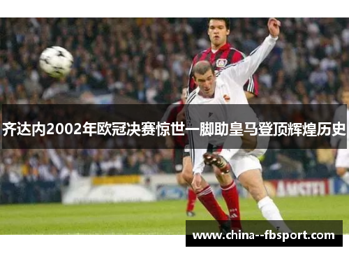 齐达内2002年欧冠决赛惊世一脚助皇马登顶辉煌历史