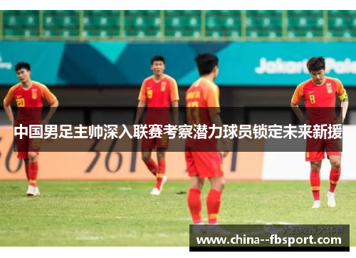 中国男足主帅深入联赛考察潜力球员锁定未来新援