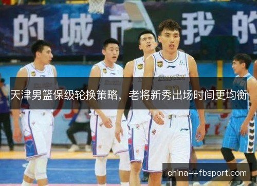 天津男篮保级轮换策略，老将新秀出场时间更均衡