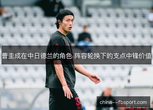 曹圭成在中日德兰的角色 阵容轮换下的支点中锋价值 曹圭成在中日德兰的角色 阵容轮换下的支点中锋价值